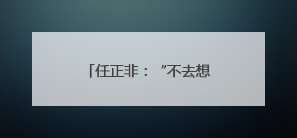任正非：“不去想困难，干就完了”