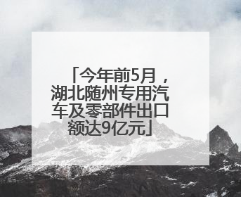 今年前5月，湖北随州专用汽车及零部件出口额达9亿元