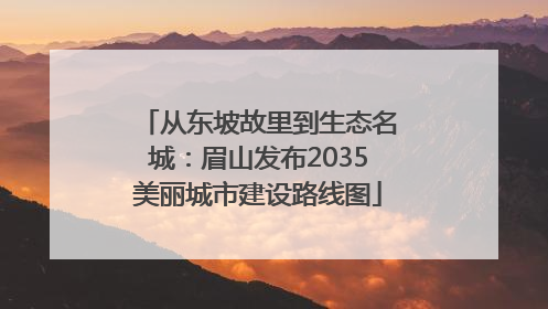 从东坡故里到生态名城：眉山发布2035美丽城市建设路线图