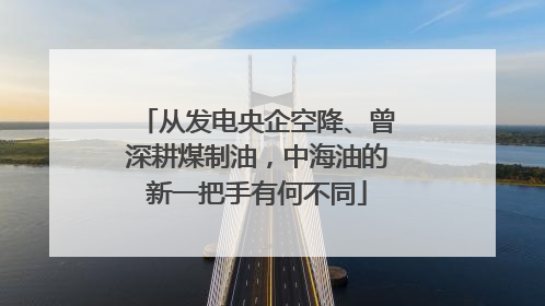 从发电央企空降、曾深耕煤制油，中海油的新一把手有何不同