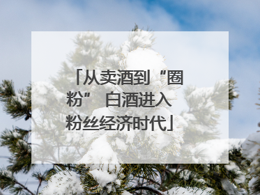 从卖酒到“圈粉” 白酒进入粉丝经济时代