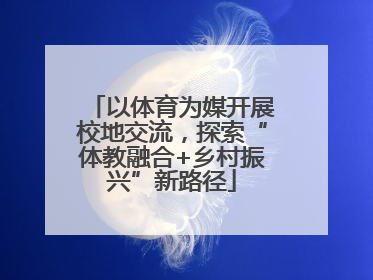 以体育为媒开展校地交流，探索“体教融合+乡村振兴”新路径