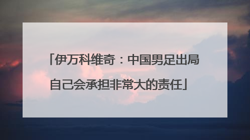 伊万科维奇：中国男足出局自己会承担非常大的责任