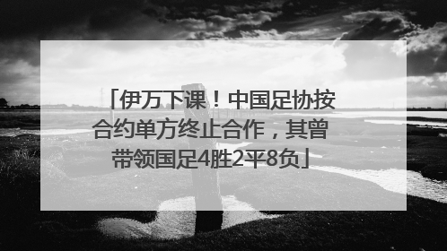 伊万下课！中国足协按合约单方终止合作，其曾带领国足4胜2平8负