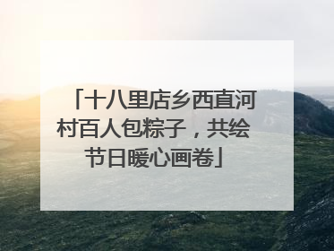 十八里店乡西直河村百人包粽子，共绘节日暖心画卷
