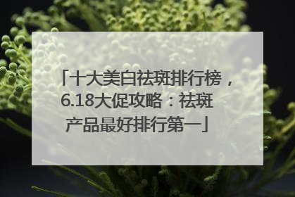十大美白祛斑排行榜，6.18大促攻略：祛斑产品最好排行第一