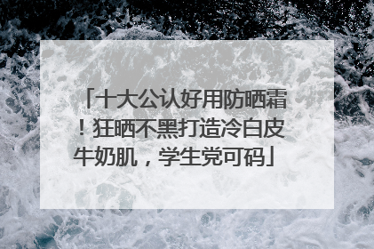 十大公认好用防晒霜！狂晒不黑打造冷白皮牛奶肌，学生党可码