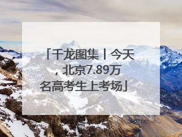 千龙图集丨今天，北京7.89万名高考生上考场