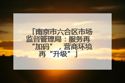 南京市六合区市场监督管理局：服务再“加码”，营商环境再“升级”