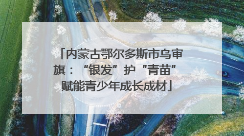 内蒙古鄂尔多斯市乌审旗：“银发”护“青苗” 赋能青少年成长成材