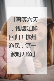 再等六天，钱塘江鲜回归！杭州渔民：第一波盼刀鱼