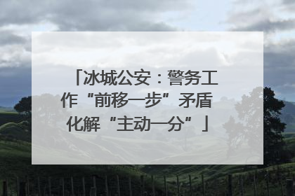 冰城公安：警务工作“前移一步”矛盾化解“主动一分”