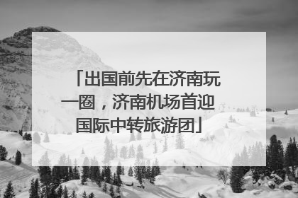 出国前先在济南玩一圈，济南机场首迎国际中转旅游团