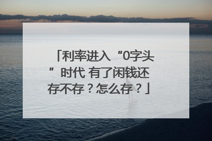 利率进入“0字头”时代 有了闲钱还存不存？怎么存？