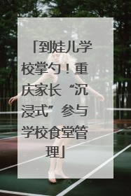 到娃儿学校掌勺！重庆家长“沉浸式”参与学校食堂管理