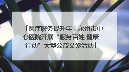 医疗服务提升年丨永州市中心医院开展“服务百姓 健康行动”大型公益义诊活动