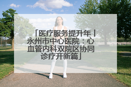 医疗服务提升年丨永州市中心医院：心血管内科双院区协同诊疗开新篇