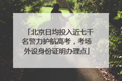 北京日均投入近七千名警力护航高考，考场外设身份证明办理点