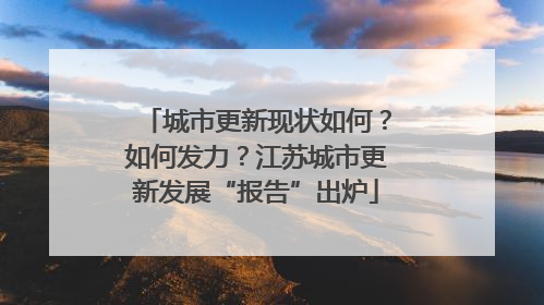 城市更新现状如何？如何发力？江苏城市更新发展“报告”出炉
