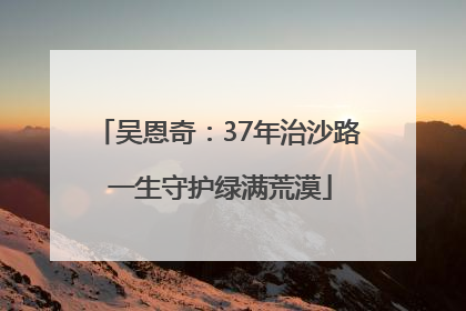 吴恩奇：37年治沙路 一生守护绿满荒漠