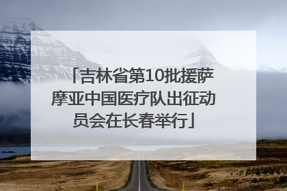 吉林省第10批援萨摩亚中国医疗队出征动员会在长春举行