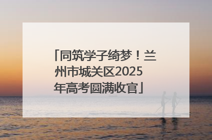 同筑学子绮梦！兰州市城关区2025年高考圆满收官