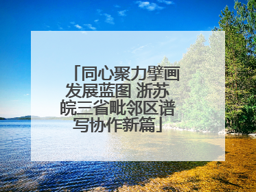 同心聚力擘画发展蓝图 浙苏皖三省毗邻区谱写协作新篇