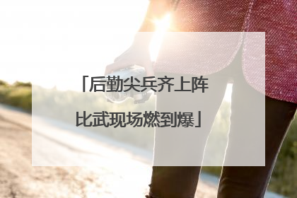 后勤尖兵齐上阵 比武现场燃到爆