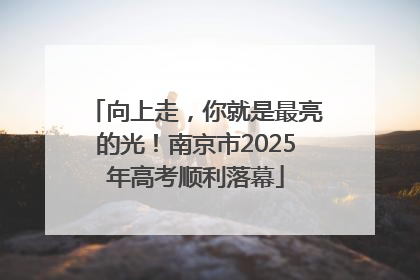 向上走，你就是最亮的光！南京市2025年高考顺利落幕