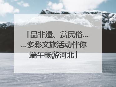 品非遗、赏民俗……多彩文旅活动伴你端午畅游河北