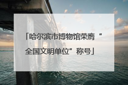 哈尔滨市博物馆荣膺“全国文明单位”称号