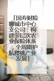 国寿财险聊城市中心支公司：构建多层次农业保险体系，全周期护航樱桃产业发展