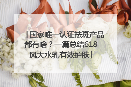 国家唯一认证祛斑产品都有啥？一篇总结618风大水乳有效护肤