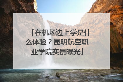 在机场边上学是什么体验？昆明航空职业学院实景曝光
