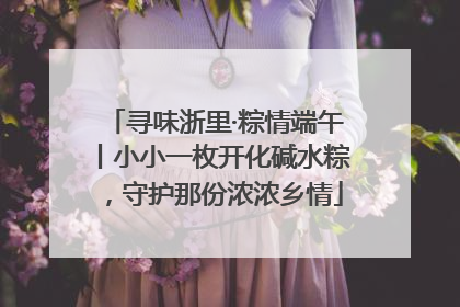 寻味浙里·粽情端午丨小小一枚开化碱水粽，守护那份浓浓乡情