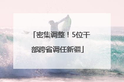密集调整！5位干部跨省调任新疆