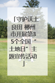 守护沃土良田 郴州市开展第35个全国“土地日”主题宣传活动