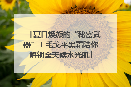 夏日焕颜的“秘密武器”！毛戈平黑霜陪你解锁全天候水光肌