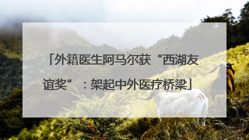 外籍医生阿马尔获“西湖友谊奖”：架起中外医疗桥梁