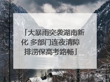 大暴雨突袭湖南新化 多部门连夜清障排涝保高考路畅