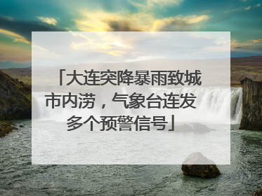 大连突降暴雨致城市内涝，气象台连发多个预警信号