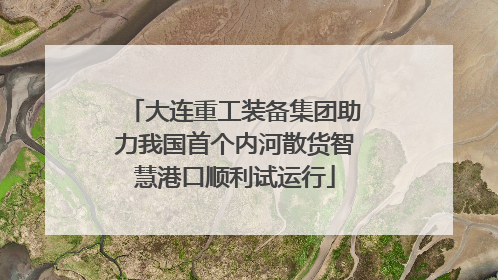 大连重工装备集团助力我国首个内河散货智慧港口顺利试运行