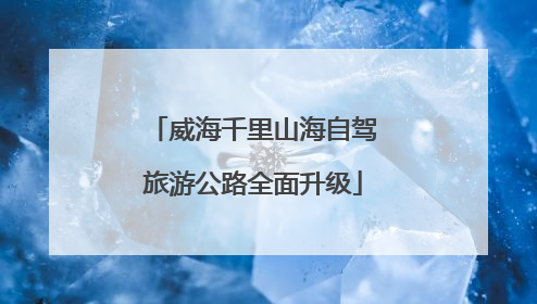 威海千里山海自驾旅游公路全面升级