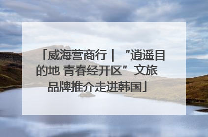 威海营商行｜“逍遥目的地 青春经开区”文旅品牌推介走进韩国