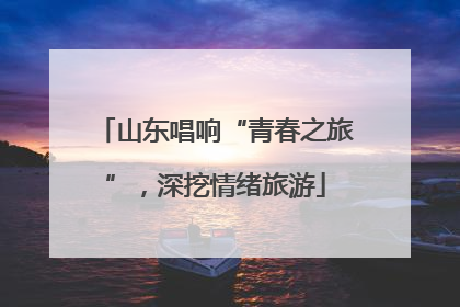 山东唱响“青春之旅”，深挖情绪旅游