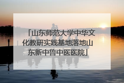 山东师范大学中华文化教研实践基地落地山东新中鲁中医医院