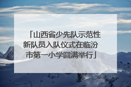 山西省少先队示范性新队员入队仪式在临汾市第一小学圆满举行