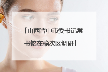 山西晋中市委书记常书铭在榆次区调研