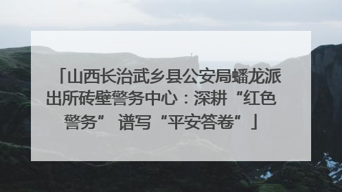 山西长治武乡县公安局蟠龙派出所砖壁警务中心：深耕“红色警务” 谱写“平安答卷”