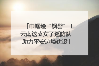 巾帼绘“枫警”！云南这支女子巡防队助力平安边境建设